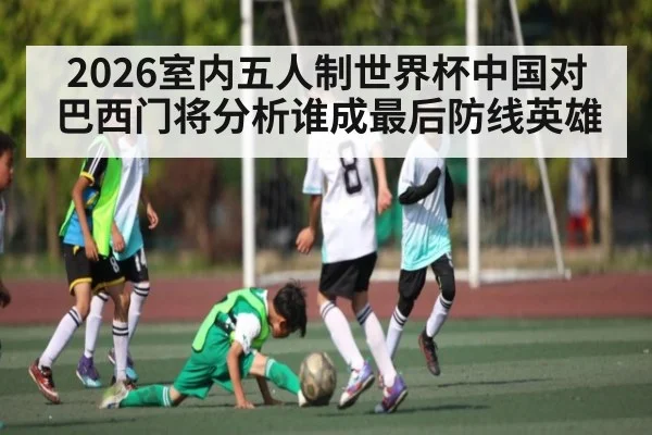 2026室内五人制世界杯中国对巴西门将分析谁成最后防线英雄