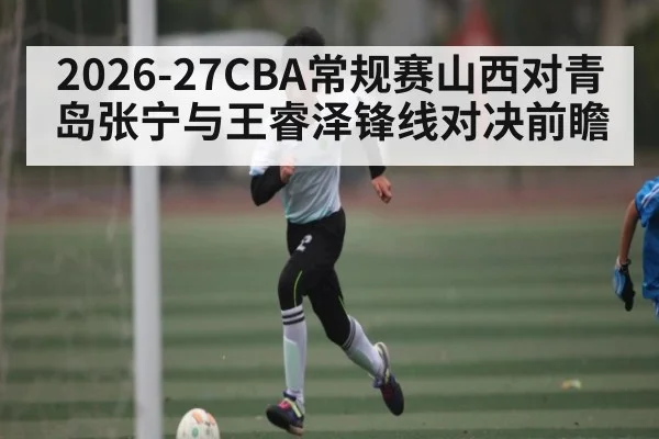 2026-27CBA常规赛山西对青岛张宁与王睿泽锋线对决前瞻