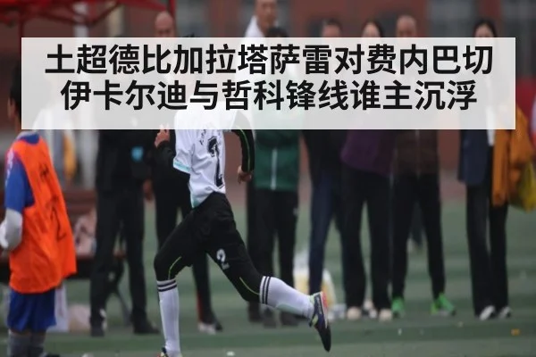 土超德比加拉塔萨雷对费内巴切伊卡尔迪与哲科锋线谁主沉浮
