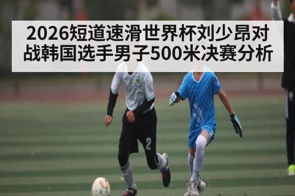 2026短道速滑世界杯刘少昂对战韩国选手男子500米决赛分析