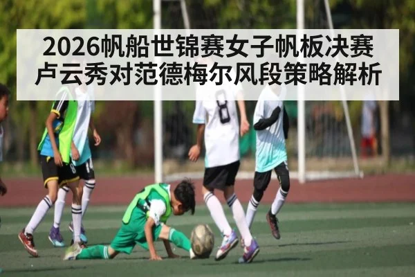 2026帆船世锦赛女子帆板决赛卢云秀对范德梅尔风段策略解析