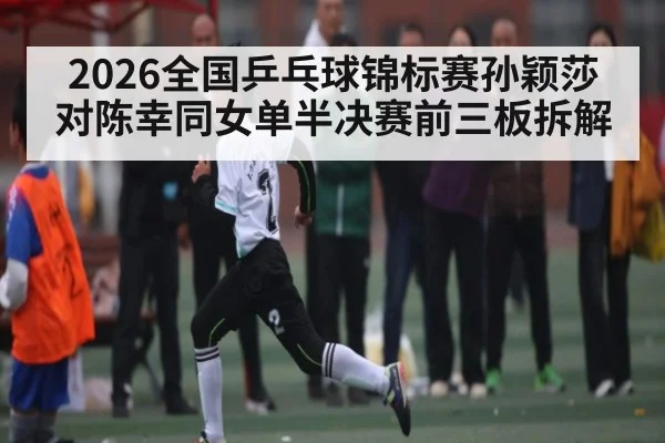 2026全国乒乓球锦标赛孙颖莎对陈幸同女单半决赛前三板拆解